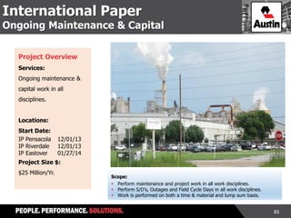 21
International Paper
Ongoing Maintenance & Capital
Project Overview
Services:
Ongoing maintenance &
capital work in all
disciplines.
Locations:
Start Date:
IP Pensacola 12/01/13
IP Riverdale 12/01/13
IP Eastover 01/27/14
Project Size $:
$25 Million/Yr.
Scope:
 Perform maintenance and project work in all work disciplines.
 Perform S/D’s, Outages and Field Cycle Days in all work disciplines.
 Work is performed on both a time & material and lump sum basis.
 