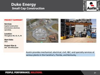 27
Austin provides mechanical, electrical, civil, I&C, and specialty services at
various plants in the Carolina’s, Florida, and Kentucky.
PROJECT SUMMARY
Services:
Capital Construction
(mechanical, electrical,
specialty),
Location:
Throughout NC, SC, FL, IN
Start Date:
2010
Project Size $:
$25 - 30 million/year
Duke Energy
Small Cap Construction
 