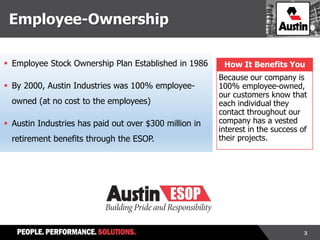 3
 Employee Stock Ownership Plan Established in 1986
 By 2000, Austin Industries was 100% employee-
owned (at no cost to the employees)
 Austin Industries has paid out over $300 million in
retirement benefits through the ESOP.
How It Benefits You
Because our company is
100% employee-owned,
our customers know that
each individual they
contact throughout our
company has a vested
interest in the success of
their projects.
Employee-Ownership
 