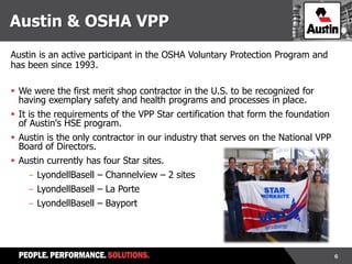 6
Austin is an active participant in the OSHA Voluntary Protection Program and
has been since 1993.
 We were the first merit shop contractor in the U.S. to be recognized for
having exemplary safety and health programs and processes in place.
 It is the requirements of the VPP Star certification that form the foundation
of Austin's HSE program.
 Austin is the only contractor in our industry that serves on the National VPP
Board of Directors.
 Austin currently has four Star sites.
- LyondellBasell – Channelview – 2 sites
- LyondellBasell – La Porte
- LyondellBasell – Bayport
Austin & OSHA VPP
 