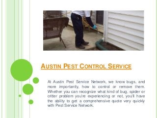 AUSTIN PEST CONTROL SERVICE
At Austin Pest Service Network, we know bugs, and
more importantly, how to control or remove them.
Whether you can recognize what kind of bug, spider or
critter problem you're experiencing or not, you'll have
the ability to get a comprehensive quote very quickly
with Pest Service Network.
 