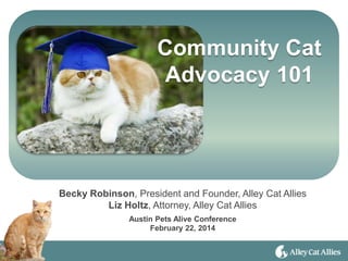 Community Cat
Advocacy 101
Becky Robinson, President and Founder, Alley Cat Allies
Liz Holtz, Attorney, Alley Cat Allies
Austin Pets Alive Conference
February 22, 2014
 