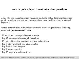 Austin police department interview questions 
In this file, you can ref interview materials for Austin police department interview 
questions such as: types of interview questions, situational interview, behavioral 
interview… 
For top materials for Austin police department interview questions as following, 
please visit: policecareer123.com 
• 80 police interview questions and answers 
• Top 12 secrets to win every job interviews 
• 13 types of interview questions and how to face them 
• Top 8 interview thank you letter samples 
• Top 7 cover letter samples 
• Top 8 resume samples 
• Top 15 ways to search new jobs 
Top materials: 80 police interview questions with answers, top 7 cover letter samples, top 8 resume samples. Free pdf download 
 
