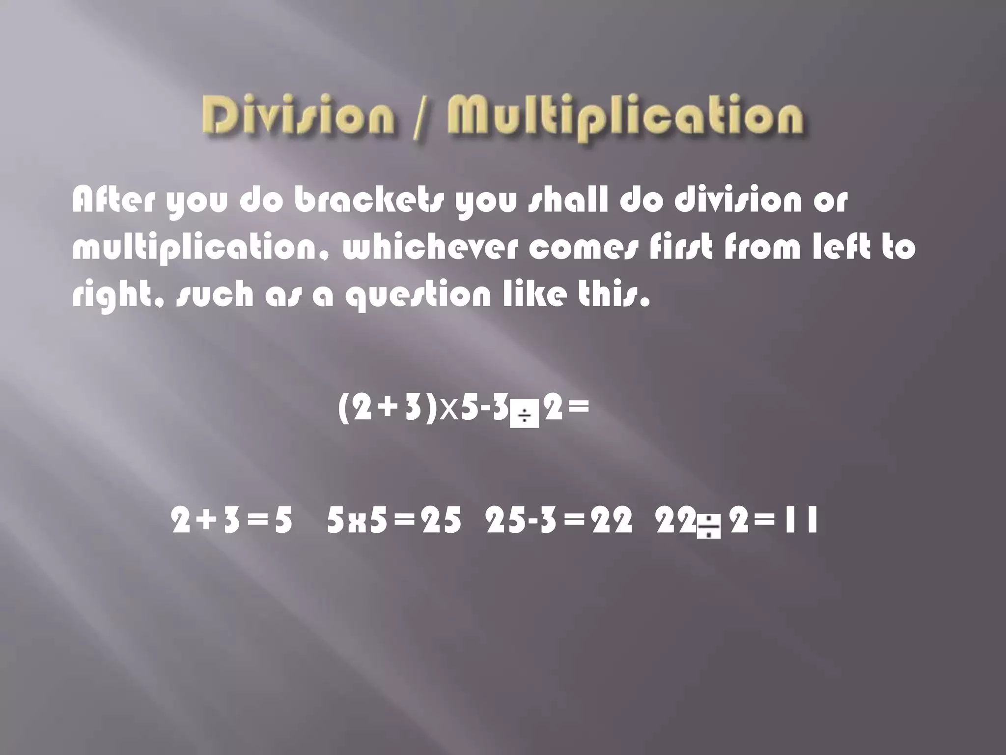 After you do brackets you shall do division or
multiplication, whichever comes first from left to
right, such as a question like this.

               (2+3)x5-3 2=

     2+3=5 5x5=25 25-3=22 22 2=11
 