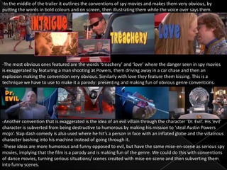 -In the middle of the trailer it outlines the conventions of spy movies and makes them very obvious, by
putting the words in bold colours and on screen, then illustrating them while the voice over says them.




-The most obvious ones featured are the words ‘treachery’ and ‘love’ where the danger seen in spy movies
is exaggerated by featuring a man shooting at Powers, them driving away in a car chase and then an
explosion making the convention very obvious. Similarly with love they feature them kissing. This is a
technique we have to use to make it a parody: presenting and making fun of obvious genre conventions.




-Another convention that is exaggerated is the idea of an evil villain through the character ‘Dr. Evil’. His ‘evil’
character is subverted from being destructive to humorous by making his mission to ‘steal Austin Powers
mojo’. Slap dash comedy is also used where he hit’s a person in face with an inflated globe and the villainous
character bashing into his machine instead of going through it.
-These ideas are more humorous and funny opposed to evil, but have the same mise-en-scene as serious spy
movies, implying that the film is a parody and is making fun of the genre. We could do this with conventions
of dance movies, turning serious situations/ scenes created with mise-en-scene and then subverting them
into funny scenes.
 