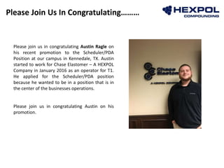 Please Join Us In Congratulating………
Photo
Please join us in congratulating Austin Ragle on
his recent promotion to the Scheduler/PDA
Position at our campus in Kennedale, TX. Austin
started to work for Chase Elastomer – A HEXPOL
Company in January 2016 as an operator for T1.
He applied for the Scheduler/PDA position
because he wanted to be in a position that is in
the center of the businesses operations.
Please join us in congratulating Austin on his
promotion.
 