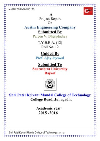 AUSTIN ENGINEERING LTD.
Shri Patel Kelvani Mandal College of Technology 1 | P a g e
A
Project Report
On
Austin Engineering Company
Submitted By
Pareen V. Bhesadadiya
T.Y.B.B.A. (12)
Roll No. 12
Guided By
Prof. Ajay Jayswal
Submitted To
Saurashtra University
Rajkot
Shri Patel Kelvani Mandal College of Technology
College Road, Junagadh.
Academic year
2015 -2016
 