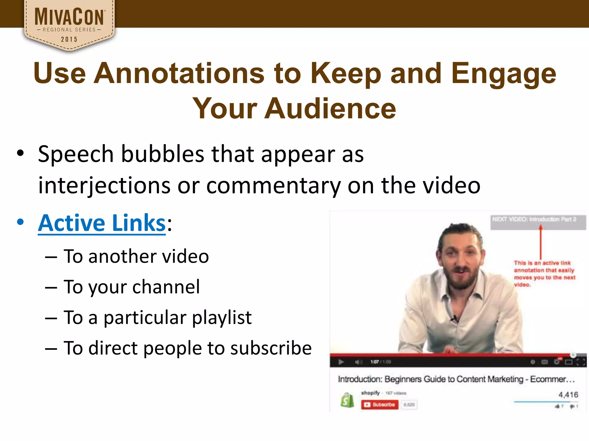 Use Annotations to Keep and Engage
Your Audience
• Speech bubbles that appear as
interjections or commentary on the video
• Active Links:
– To another video
– To your channel
– To a particular playlist
– To direct people to subscribe
 
