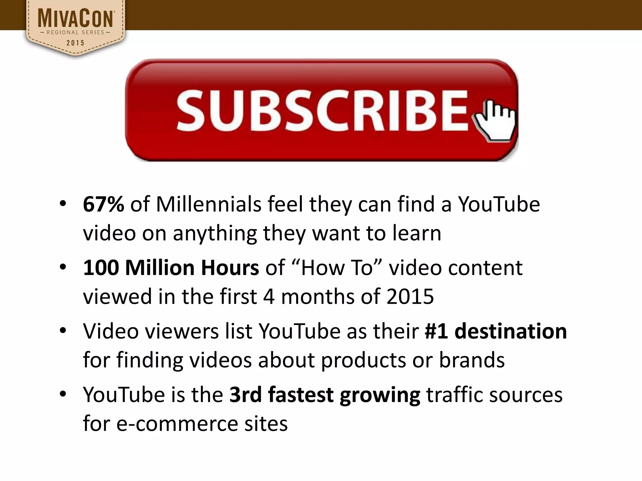 • 67% of Millennials feel they can find a YouTube
video on anything they want to learn
• 100 Million Hours of “How To” video content
viewed in the first 4 months of 2015
• Video viewers list YouTube as their #1 destination
for finding videos about products or brands
• YouTube is the 3rd fastest growing traffic sources
for e-commerce sites
 