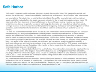 Safe Harbor
“Safe harbor” statement under the Private Securities Litigation Reform Act of 1995: This presentation and the oral
remarks that accompany it contain forward-looking statements the achievement of which involves risks, uncertainties
and assumptions. If any such risks or uncertainties materialize or if any of the assumptions proves incorrect, our
results could differ materially from the results expressed or implied by the forward-looking statements we make. All
statements other than statements of historical fact could be deemed forward-looking, including any statements
concerning new, planned or upgraded services or technology developments, any projections of subscriber growth,
earnings, revenues or other financial items and any statements regarding strategies or plans of management for future
operations, statements of belief and statements about future customer contracts or future customer use of our
services.
The risks and uncertainties referred to above include - but are not limited to - interruptions or delays in our service or
our Web hosting; our ability to complete and successfully release new and improved versions of our on-demand
platform and development environment; our new business model; problems integrating, launching or operating
services based on newly acquired businesses or technologies, breach of our security measures; possible fluctuations
in our operating results and rate of growth; the emerging market in which we operate; our relatively limited operating
history; our ability to hire, retain and motivate our employees and manage our growth; competition; our ability to
continue to release and gain customer acceptance of new and improved versions of our CRM service; unanticipated
changes in our effective tax rate; fluctuations in the number of shares outstanding; the price of such shares; foreign
currency exchange rates and interest rates.
Further information on these and other factors that could affect our financial results is included in the reports on Forms
10-K, 10-Q and 8-K and in other filings we make with the Securities and Exchange Commission from time to time,
including our Form 10-K for the fiscal year ended January 31, 2014 and our Form 10-Q for the fiscal quarter ended
April 30, 2014. These documents are available on the SEC Filings section of the Investor Information section of our
website at www.salesforce.com/investor.
Any unreleased services or features referenced in this or other press releases or public statements are not currently
available and may not be delivered on time or at all. Customers who purchase our services should make purchase
decisions based upon features that are currently available. Salesforce.com, inc. assumes no obligation and does not
intend to update these forward-looking statements, except as required by law.
 