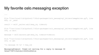 ...
File "/usr/local/lib/python2.7/dist-packages/oslo_messaging/_drivers/amqpdriver.py", line
420, in _send
result = self._waiter.wait(msg_id, timeout)
File "/usr/local/lib/python2.7/dist-packages/oslo_messaging/_drivers/amqpdriver.py", line
318, in wait
message = self.waiters.get(msg_id, timeout=timeout)
File "/usr/local/lib/python2.7/dist-packages/oslo_messaging/_drivers/amqpdriver.py", line
223, in get
'to message ID %s' % msg_id)
MessagingTimeout: Timed out waiting for a reply to message ID
9e4a677887134a0cbc134649cd46d1ce
My favorite oslo.messaging exception
 