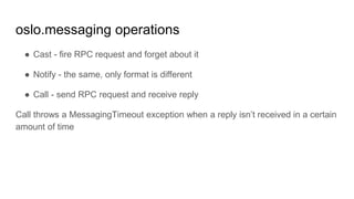 oslo.messaging operations
● Cast - fire RPC request and forget about it
● Notify - the same, only format is different
● Call - send RPC request and receive reply
Call throws a MessagingTimeout exception when a reply isn’t received in a certain
amount of time
 