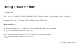 Debug shows the truth
L3 Agent log
CALL msg_id: ae63b165611f439098f1461f906270de exchange: neutron topic: q-reports-plugin
received reply msg_id: ae63b165611f439098f1461f906270de
Neutron Server
received message msg_id: ae63b165611f439098f1461f906270de reply to:
reply_df2405440ffb40969a2f52c769f72e30
REPLY msg_id: ae63b165611f439098f1461f906270de reply queue:
reply_df2405440ffb40969a2f52c769f72e30
* Examples from Mitaka
 