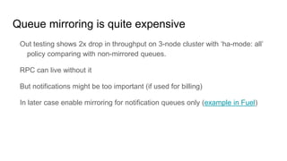 Queue mirroring is quite expensive
Out testing shows 2x drop in throughput on 3-node cluster with ‘ha-mode: all’
policy comparing with non-mirrored queues.
RPC can live without it
But notifications might be too important (if used for billing)
In later case enable mirroring for notification queues only (example in Fuel)
 