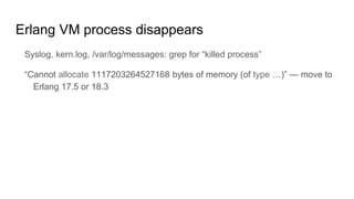 Erlang VM process disappears
Syslog, kern.log, /var/log/messages: grep for “killed process”
“Cannot allocate 1117203264527168 bytes of memory (of type …)” — move to
Erlang 17.5 or 18.3
 