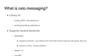 What is oslo.messaging?
● Library for
○ building RPC clients/servers
○ emitting/handling notifications
● Supports several backends:
○ RabbitMQ
■ based on Kombu - the oldest and most well known (and we will speak about it)
■ based on Pika - recent addition
○ AMQP 1.0
 