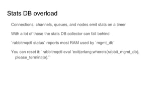 Stats DB overload
Connections, channels, queues, and nodes emit stats on a timer
With a lot of those the stats DB collector can fall behind
`rabbitmqctl status` reports most RAM used by `mgmt_db`
You can reset it: `rabbitmqctl eval ‘exit(erlang:whereis(rabbit_mgmt_db),
please_terminate).’`
 