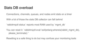 Stats DB overload
Connections, channels, queues, and nodes emit stats on a timer
With a lot of those the stats DB collector can fall behind
`rabbitmqctl status` reports most RAM used by `mgmt_db`
You can reset it: `rabbitmqctl eval ‘exit(erlang:whereis(rabbit_mgmt_db),
please_terminate).’`
Resetting is a safe thing to do but may confuse your monitoring tools
 