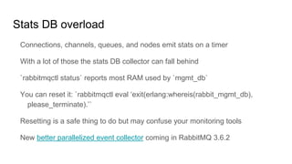 Stats DB overload
Connections, channels, queues, and nodes emit stats on a timer
With a lot of those the stats DB collector can fall behind
`rabbitmqctl status` reports most RAM used by `mgmt_db`
You can reset it: `rabbitmqctl eval ‘exit(erlang:whereis(rabbit_mgmt_db),
please_terminate).’`
Resetting is a safe thing to do but may confuse your monitoring tools
New better parallelized event collector coming in RabbitMQ 3.6.2
 