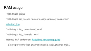 RAM usage
`rabbitmqctl status`
`rabbitmqctl list_queues name messages memory consumers`
rabbitmq_top
`rabbitmqctl list_connections | wc -l`
`rabbitmqctl list_channels | wc -l`
Reduce TCP buffer size: RabbitMQ Networking guide
To force per-connection channel limit use`rabbit.channel_max`.
 