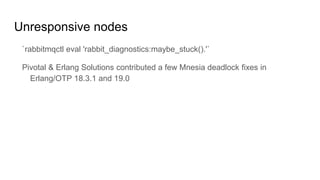 Unresponsive nodes
`rabbitmqctl eval 'rabbit_diagnostics:maybe_stuck().'`
Pivotal & Erlang Solutions contributed a few Mnesia deadlock fixes in
Erlang/OTP 18.3.1 and 19.0
 