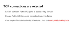 TCP connections are rejected
Ensure traffic on RabbitMQ ports is accepted by firewall
Ensure RabbitMQ listens on correct network interfaces
Check open file handles limit (defaults on Linux are completely inadequate)
 