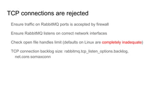 TCP connections are rejected
Ensure traffic on RabbitMQ ports is accepted by firewall
Ensure RabbitMQ listens on correct network interfaces
Check open file handles limit (defaults on Linux are completely inadequate)
TCP connection backlog size: rabbitmq.tcp_listen_options.backlog,
net.core.somaxconn
 