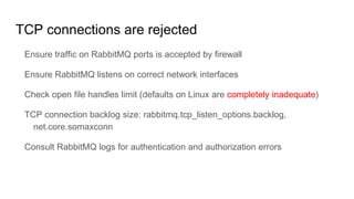 TCP connections are rejected
Ensure traffic on RabbitMQ ports is accepted by firewall
Ensure RabbitMQ listens on correct network interfaces
Check open file handles limit (defaults on Linux are completely inadequate)
TCP connection backlog size: rabbitmq.tcp_listen_options.backlog,
net.core.somaxconn
Consult RabbitMQ logs for authentication and authorization errors
 