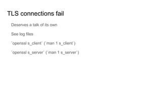 TLS connections fail
Deserves a talk of its own
See log files
`openssl s_client` (`man 1 s_client`)
`openssl s_server` (`man 1 s_server`)
 