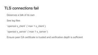 TLS connections fail
Deserves a talk of its own
See log files
`openssl s_client` (`man 1 s_client`)
`openssl s_server` (`man 1 s_server`)
Ensure peer CA certificate is trusted and verification depth is sufficient
 