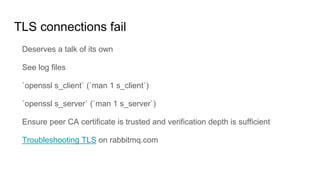 TLS connections fail
Deserves a talk of its own
See log files
`openssl s_client` (`man 1 s_client`)
`openssl s_server` (`man 1 s_server`)
Ensure peer CA certificate is trusted and verification depth is sufficient
Troubleshooting TLS on rabbitmq.com
 