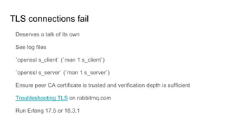 TLS connections fail
Deserves a talk of its own
See log files
`openssl s_client` (`man 1 s_client`)
`openssl s_server` (`man 1 s_server`)
Ensure peer CA certificate is trusted and verification depth is sufficient
Troubleshooting TLS on rabbitmq.com
Run Erlang 17.5 or 18.3.1
 