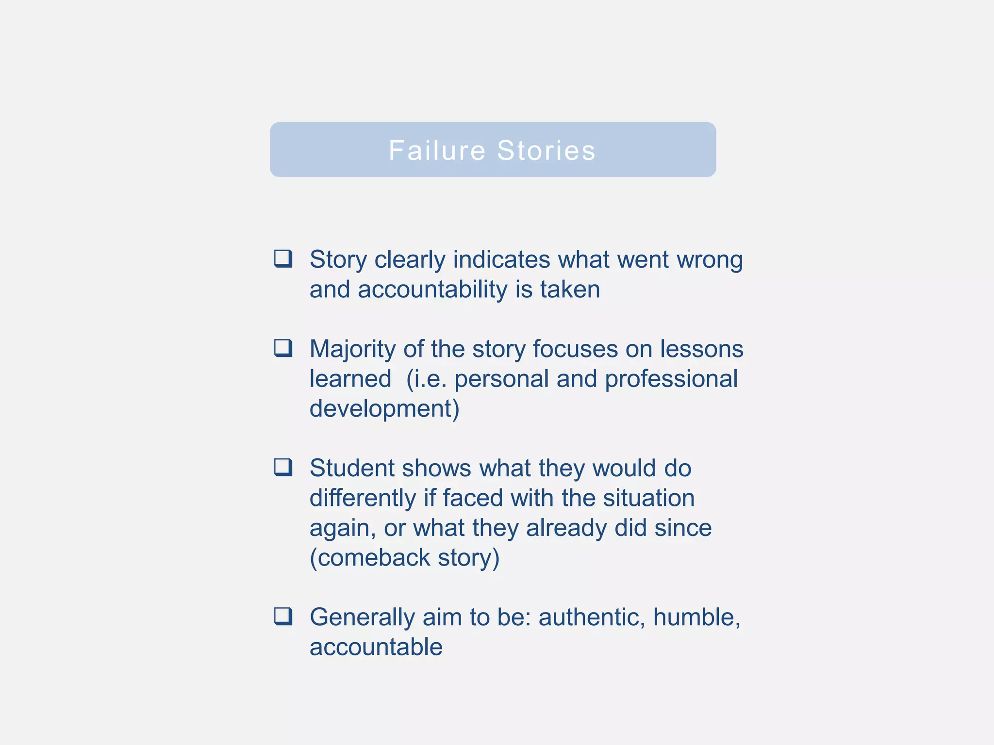 Failure Stories
 Story clearly indicates what went wrong
and accountability is taken
 Majority of the story focuses on lessons
learned (i.e. personal and professional
development)
 Student shows what they would do
differently if faced with the situation
again, or what they already did since
(comeback story)
 Generally aim to be: authentic, humble,
accountable
 
