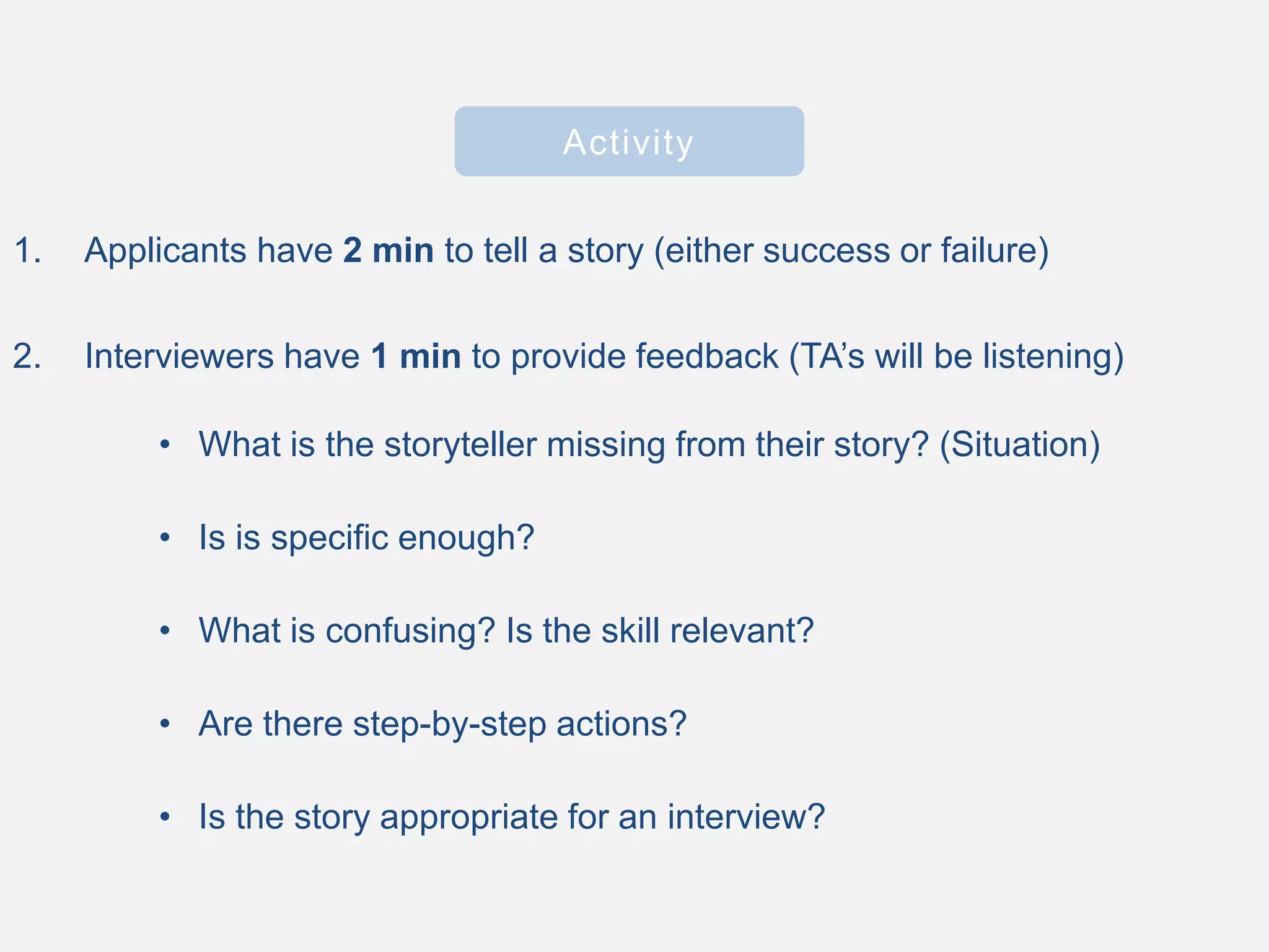 Activity
1. Applicants have 2 min to tell a story (either success or failure)
2. Interviewers have 1 min to provide feedback (TA’s will be listening)
• What is the storyteller missing from their story? (Situation)
• Is is specific enough?
• What is confusing? Is the skill relevant?
• Are there step-by-step actions?
• Is the story appropriate for an interview?
 