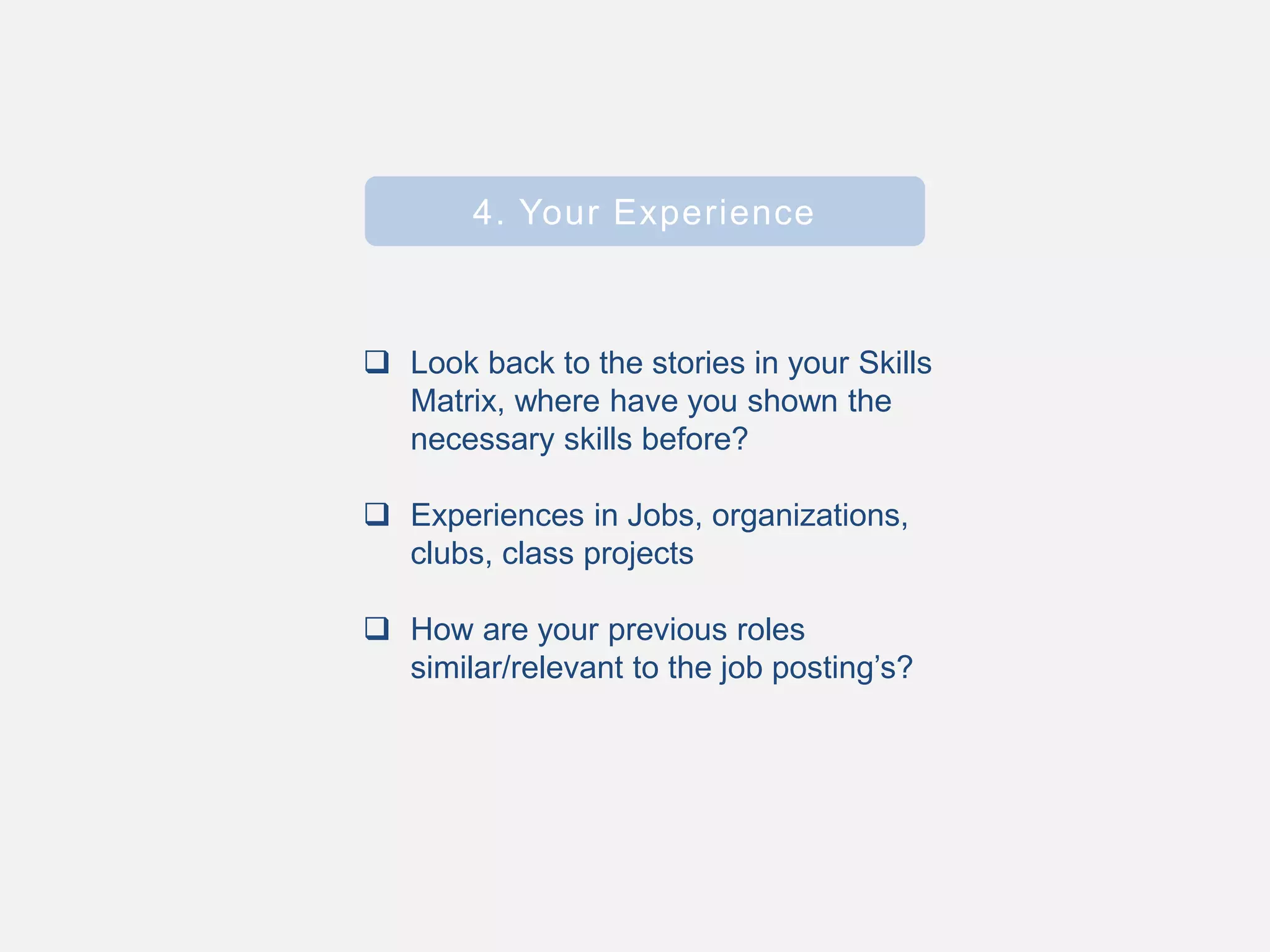  Look back to the stories in your Skills
Matrix, where have you shown the
necessary skills before?
 Experiences in Jobs, organizations,
clubs, class projects
 How are your previous roles
similar/relevant to the job posting’s?
4. Your Experience
 