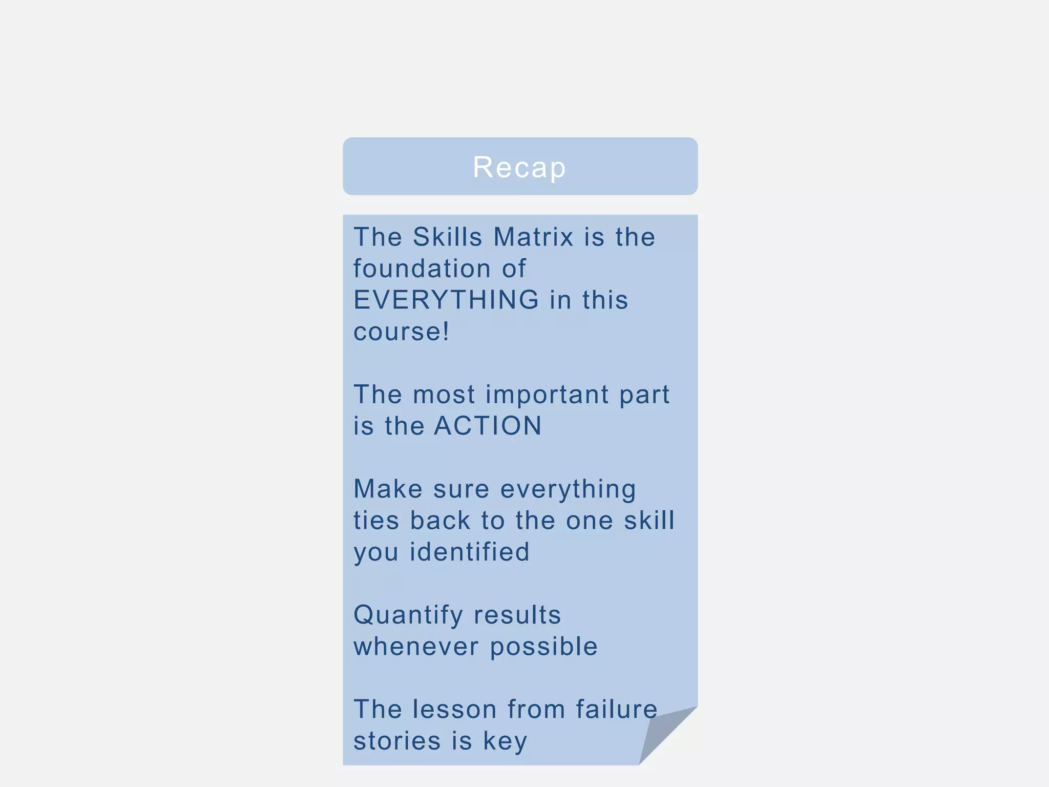 Recap
The Skills Matrix is the
foundation of
EVERYTHING in this
course!
The most important part
is the ACTION
Make sure everything
ties back to the one skill
you identified
Quantify results
whenever possible
The lesson from failure
stories is key
 