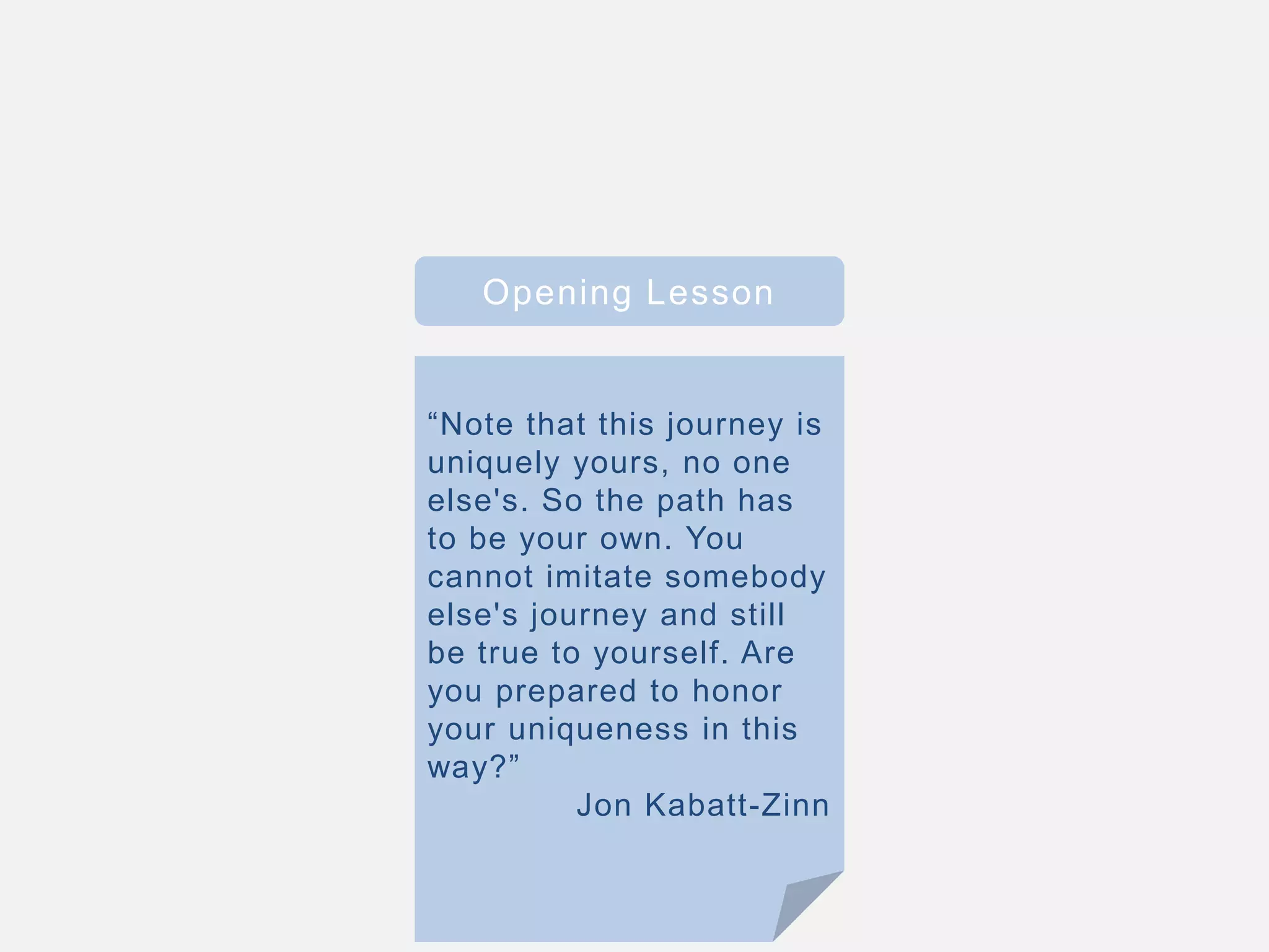 Opening Lesson
“Note that this journey is
uniquely yours, no one
else's. So the path has
to be your own. You
cannot imitate somebody
else's journey and still
be true to yourself. Are
you prepared to honor
your uniqueness in this
way?”
Jon Kabatt-Zinn
 