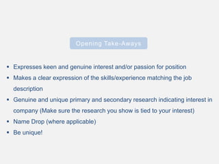 Opening Take-Aways
 Expresses keen and genuine interest and/or passion for position
 Makes a clear expression of the skills/experience matching the job
description
 Genuine and unique primary and secondary research indicating interest in
company (Make sure the research you show is tied to your interest)
 Name Drop (where applicable)
 Be unique!
 
