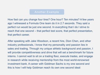 Another Example
How fast can you change four tires? One hour? Ten minutes? A few years
ago I witnessed a Formula One team do it in 2.7 seconds. They said a
perfect run would be just one second. In everything that I do I strive to
reach that one second – that perfect test score, that perfect presentation,
that perfect career.
After speaking with Jake Woodson, a recent hire, Dion Chen, and other
industry professionals, I know that my personality and passion lies in
sales and trading. Through my unique athletic background and passion, I
will provide competitiveness and drive that will set a benchmark for future
interns. I cannot wait to sit on a trading floor, execute trades, and engage
in research while receiving mentorship from the most world-renowned
investment bank. A career with Goldman Sachs is my one second and
this is how I will help Goldman reach its own one second ideal:
 