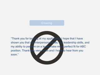 Closing
“Thank you for looking at my application. I hope that I have
shown you that my interpersonal skills, my leadership skills, and
my ability to perform on a team make me a perfect fit for ABC
position. Thank you very much and I hope to hear from you
soon.”
 