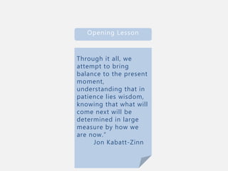 Through it all, we
attempt to bring
balance to the present
moment,
understanding that in
patience lies wisdom,
knowing that what will
come next will be
determined in large
measure by how we
are now.”
Jon Kabatt-Zinn
Opening Lesson
 