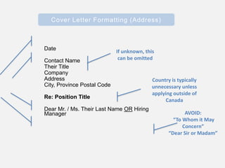 Cover Letter Formatting (Address)
Date
Contact Name
Their Title
Company
Address
City, Province Postal Code
Re: Position Title
Dear Mr. / Ms. Their Last Name OR Hiring
Manager
If unknown, this
can be omitted
AVOID:
“To Whom it May
Concern”
“Dear Sir or Madam”
Country is typically
unnecessary unless
applying outside of
Canada
 