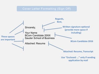 Cover Letter Formatting (Sign Off)
Sincerely,
Your Name
BCom Candidate 20XX
Sauder School of Business
Attached: Resume
Regards,
Best,
Written signature optional
(provide more space if
including)
Attached: Resume, Transcript
Use “Enclosed: …” only if sending
application by mail
BCom Candidate 2016
These spaces
are important
 