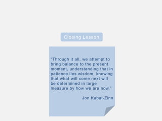 Closing Lesson
“Through it all, we attempt to
bring balance to the present
moment, understanding that in
patience lies wisdom, knowing
that what will come next will
be determined in large
measure by how we are now.”
Jon Kabat-Zinn
 