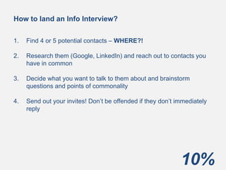 10%
How to land an Info Interview?
1. Find 4 or 5 potential contacts – WHERE?!
2. Research them (Google, LinkedIn) and reach out to contacts you
have in common
3. Decide what you want to talk to them about and brainstorm
questions and points of commonality
4. Send out your invites! Don’t be offended if they don’t immediately
reply
 