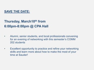 SAVE THE DATE:
Thursday, March10th from
6:00pm-8:00pm @ CPA Hall
• Alumni, senior students, and local professionals convening
for an evening of networking with this semester’s COMM
202 students
• Excellent opportunity to practice and refine your networking
skills and learn more about how to make the most of your
time at Sauder!
 