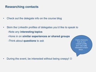 Researching contacts
• Check out the delegate info on the course blog
• Skim the LinkedIn profiles of delegates you’d like to speak to
-Note any interesting topics
-Hone in on similar experiences or shared groups
-Think about questions to ask
• During the event, be interested without being creepy! 
I had a chance to
look at your
LinkedIn profile,
and I was really
interested to learn
about…
 