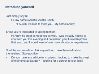 Introduce yourself
Just simply say hi!
• Hi, my name’s Austin, Austin Smith.
• Hi Austin, it’s nice to meet you. My name’s Andy.
Show you’re interested in talking to them
• Hi Andy it’s great to meet you as well. I was actually hoping to
chat with you this evening as I noticed on your LinkedIn profile
that you…and I would love to hear more about your experience.
Start the conversation. Ask a question / have them talk about
themselves / Stay positive
• Do you have any advice for students…looking to make the most
of their time at Sauder? …looking for a career in your field?
 