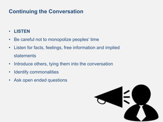 Continuing the Conversation
• LISTEN
• Be careful not to monopolize peoples’ time
• Listen for facts, feelings, free information and implied
statements
• Introduce others, tying them into the conversation
• Identify commonalities
• Ask open ended questions
 