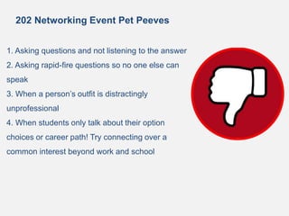 202 Networking Event Pet Peeves
1. Asking questions and not listening to the answer
2. Asking rapid-fire questions so no one else can
speak
3. When a person’s outfit is distractingly
unprofessional
4. When students only talk about their option
choices or career path! Try connecting over a
common interest beyond work and school
 
